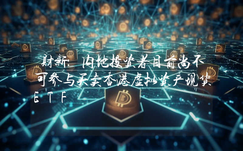 财新:内地投资者目前尚不可参与买卖香港虚拟资产现货ETF