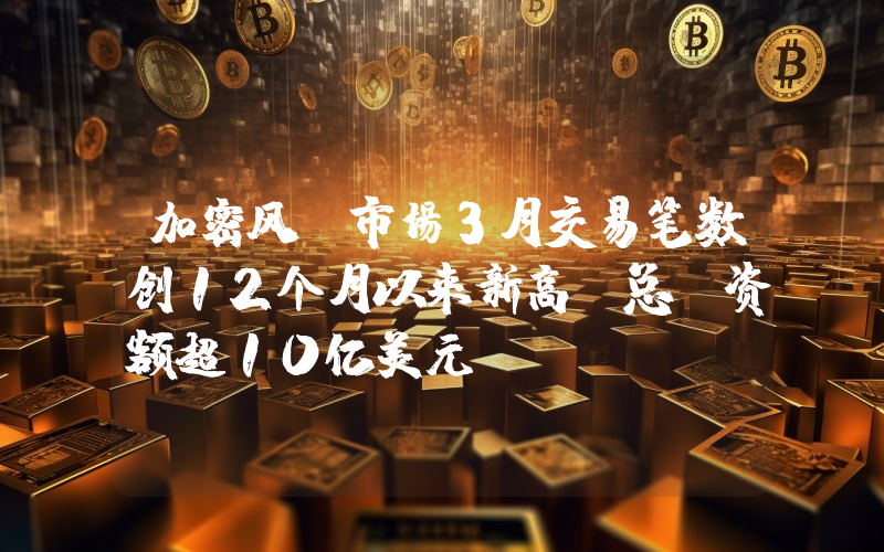 加密风投市场3月交易笔数创12个月以来新高,总投资额超10亿美元