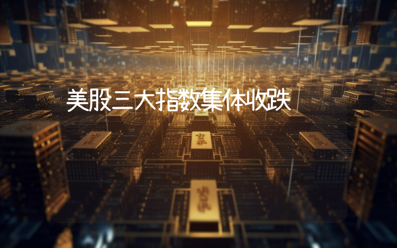 美股三大指数集体收跌