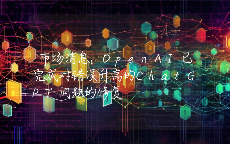 市场消息:OpenAI已完成对错误升高的ChatGPT问题的修复