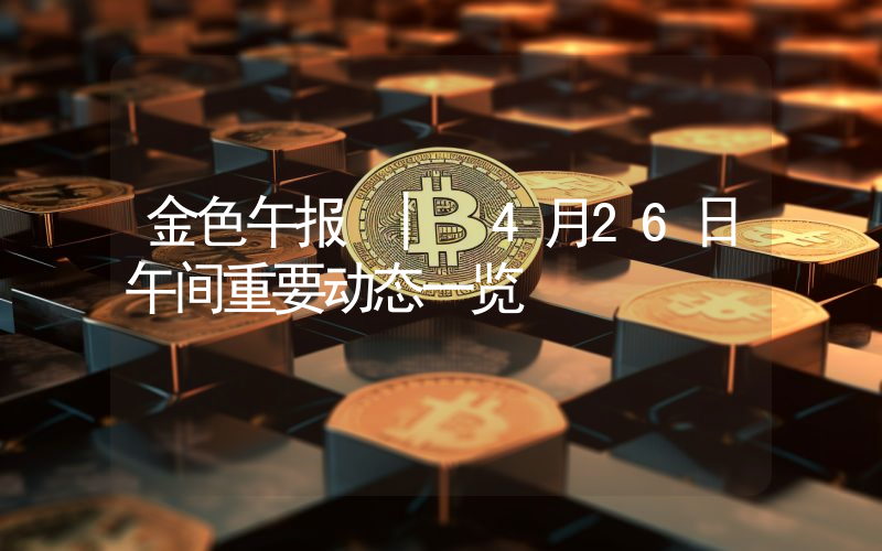 金色午报 | 4月26日午间重要动态一览