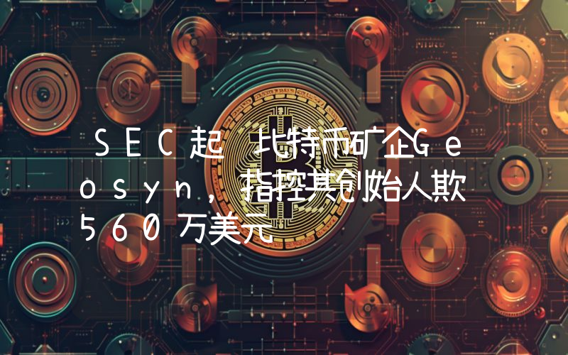 SEC起诉比特币矿企Geosyn,指控其创始人欺诈560万美元