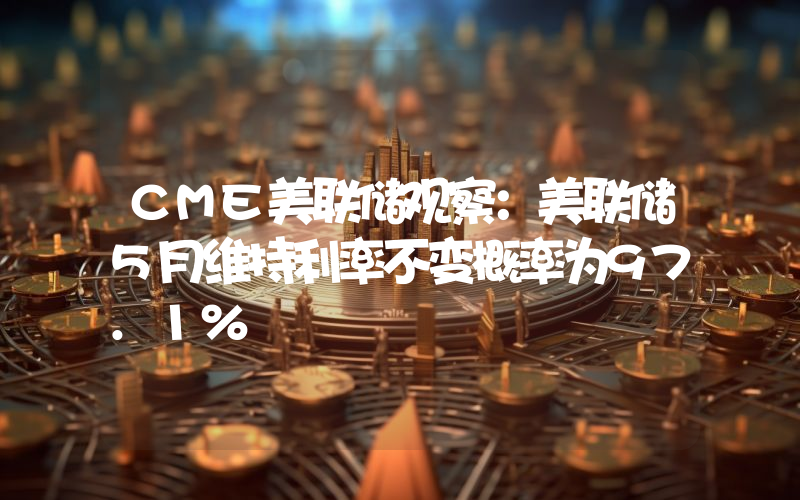 CME美联储观察:美联储5月维持利率不变概率为97.1%