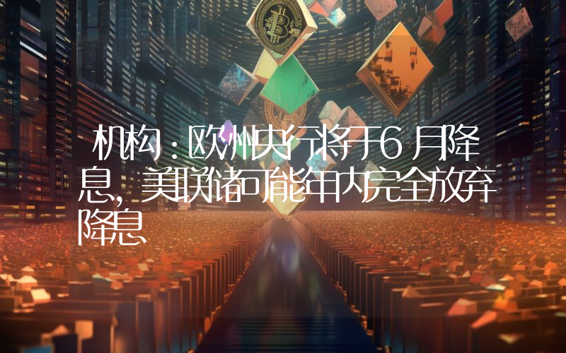 机构:欧洲央行将于6月降息,美联储可能年内完全放弃降息