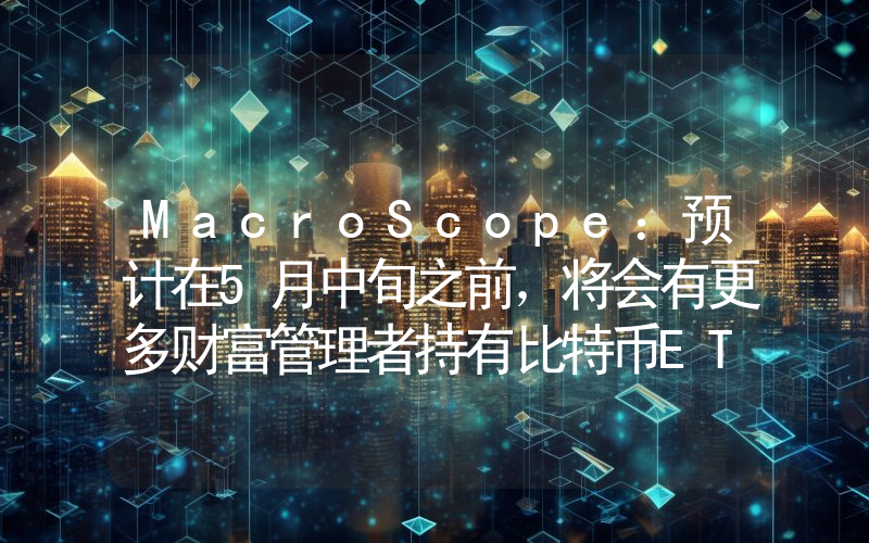 MacroScope:预计在5月中旬之前,将会有更多财富管理者持有比特币ETF