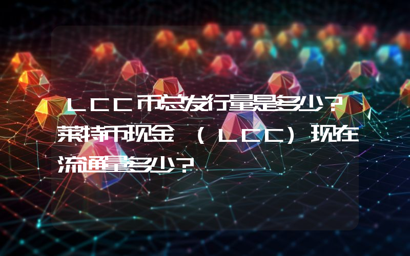 LCC币总发行量是多少？莱特币现金 (LCC)现在流通量多少？