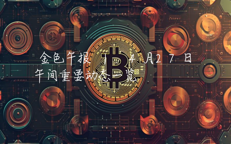 金色午报 | 4月27日午间重要动态一览