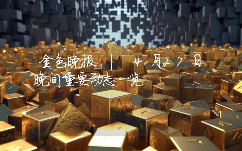 金色晚报 | 4月27日晚间重要动态一览