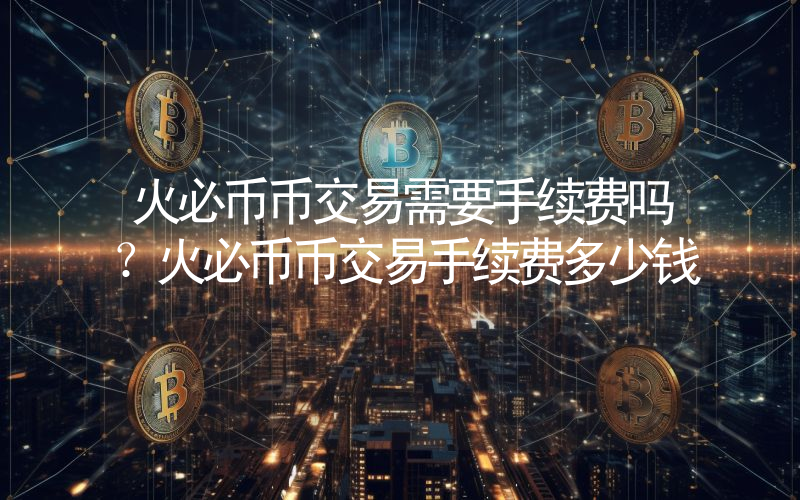 火必币币交易需要手续费吗？火必币币交易手续费多少钱