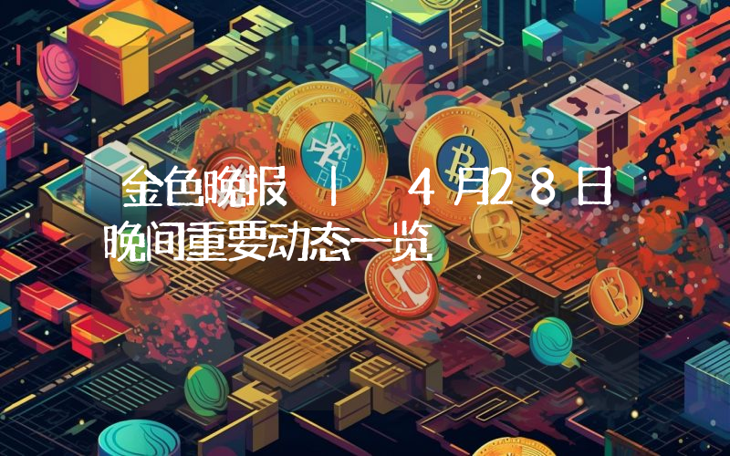 金色晚报 | 4月28日晚间重要动态一览