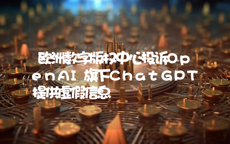 欧洲数字版权中心投诉OpenAI旗下ChatGPT提供虚假信息