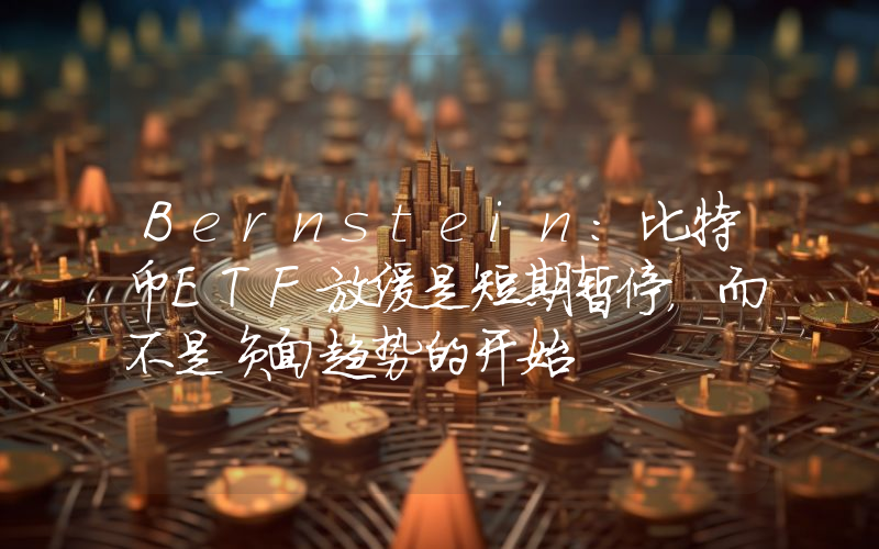Bernstein:比特币ETF放缓是短期暂停,而不是负面趋势的开始