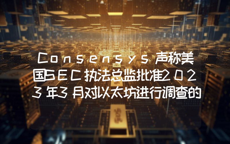 Consensys声称美国SEC执法总监批准2023年3月对以太坊进行调查的正式命令