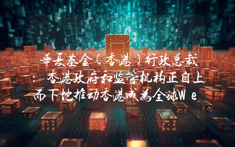 华夏基金(香港)行政总裁:香港政府和监管机构正自上而下地推动香港成为全球Web3.0金融中心