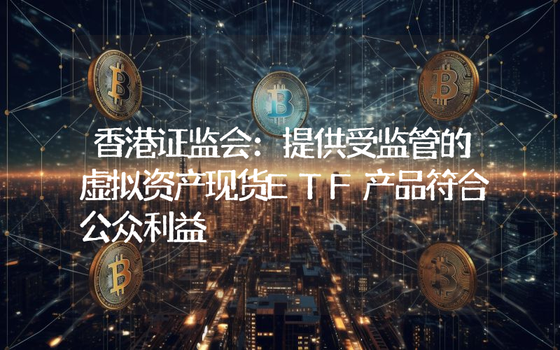 香港证监会:提供受监管的虚拟资产现货ETF产品符合公众利益