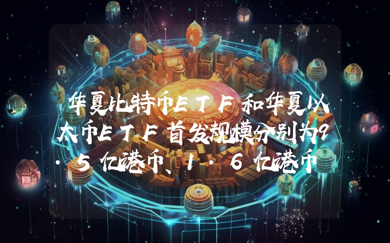 华夏比特币ETF和华夏以太币ETF首发规模分别为9.5亿港币、1.6亿港币