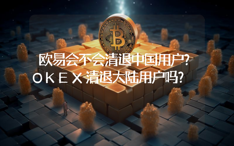 欧易会不会清退中国用户？OKEX清退大陆用户吗？