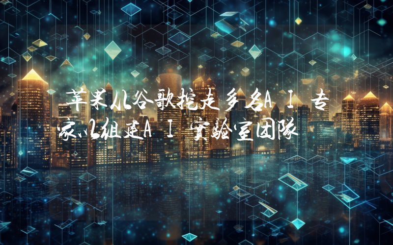 苹果从谷歌挖走多名AI专家以组建AI实验室团队