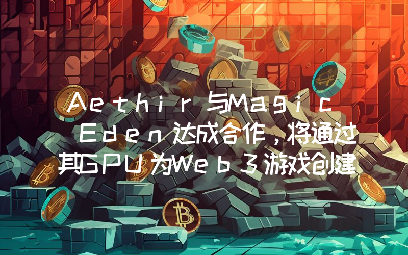 Aethir与Magic Eden达成合作,将通过其GPU为Web3游戏创建NFT平台