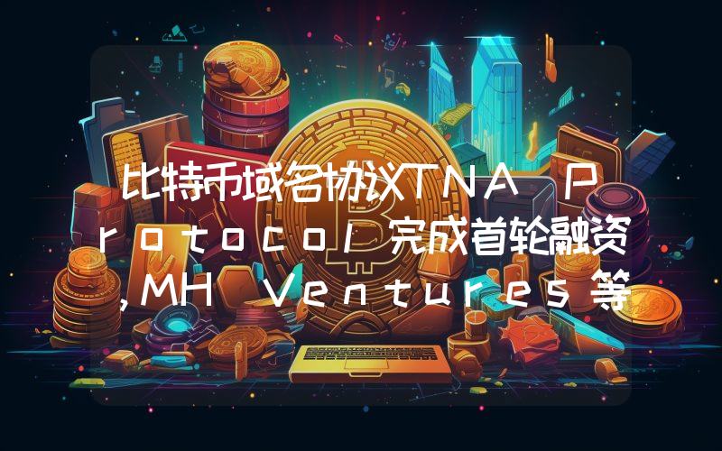 比特币域名协议TNA Protocol完成首轮融资,MH Ventures等参投