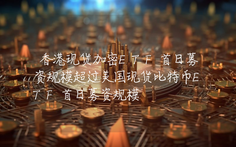 香港现货加密ETF首日募资规模超过美国现货比特币ETF首日募资规模