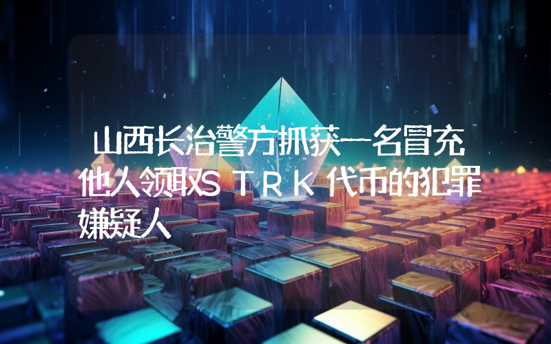 山西长治警方抓获一名冒充他人领取STRK代币的犯罪嫌疑人