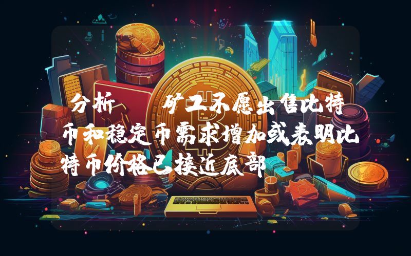 分析师:矿工不愿出售比特币和稳定币需求增加或表明比特币价格已接近底部