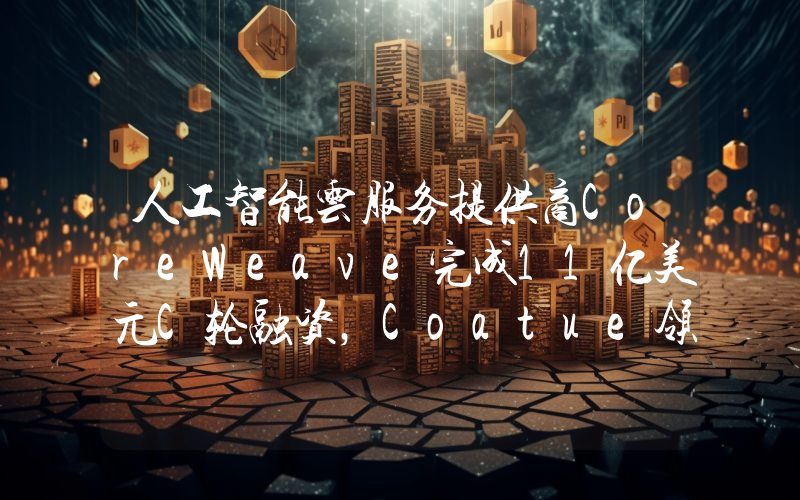 人工智能云服务提供商CoreWeave完成11亿美元C轮融资,Coatue领投