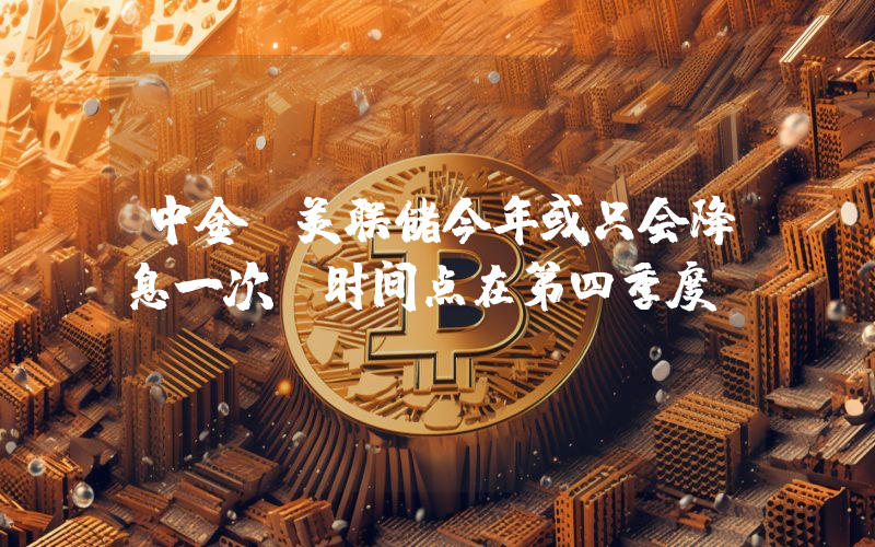 中金:美联储今年或只会降息一次 时间点在第四季度