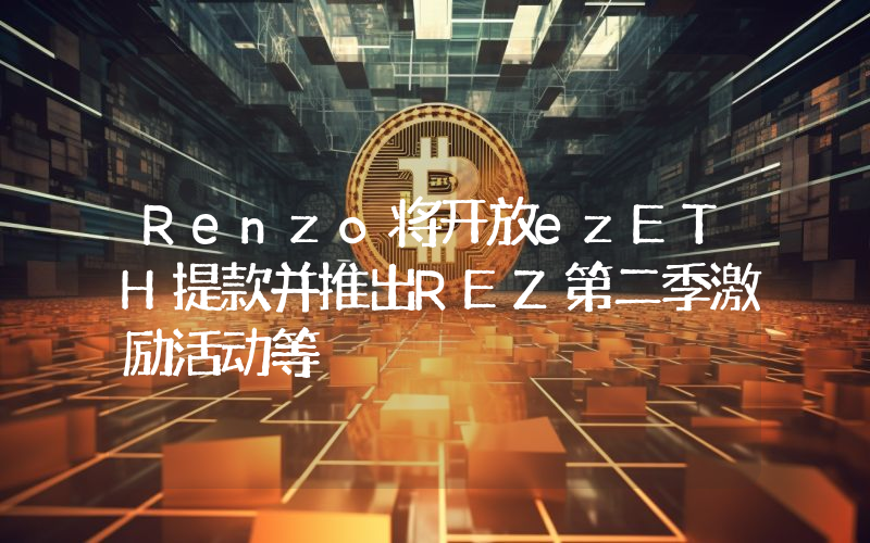 Renzo将开放ezETH提款并推出REZ第二季激励活动等