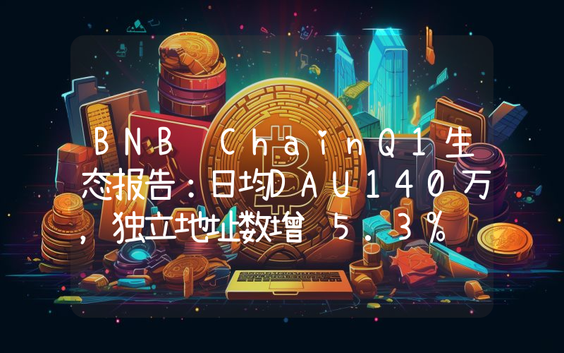 BNB ChainQ1生态报告:日均DAU140万,独立地址数增长5.3%