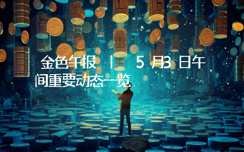金色午报 | 5月3日午间重要动态一览