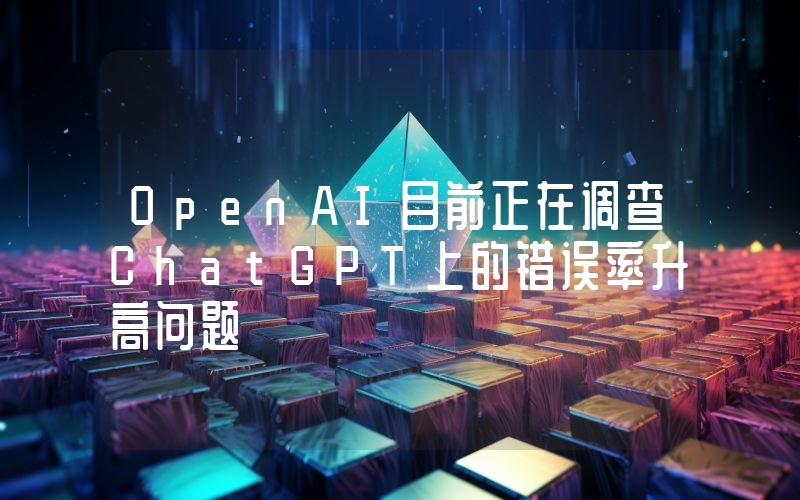 OpenAI目前正在调查ChatGPT上的错误率升高问题