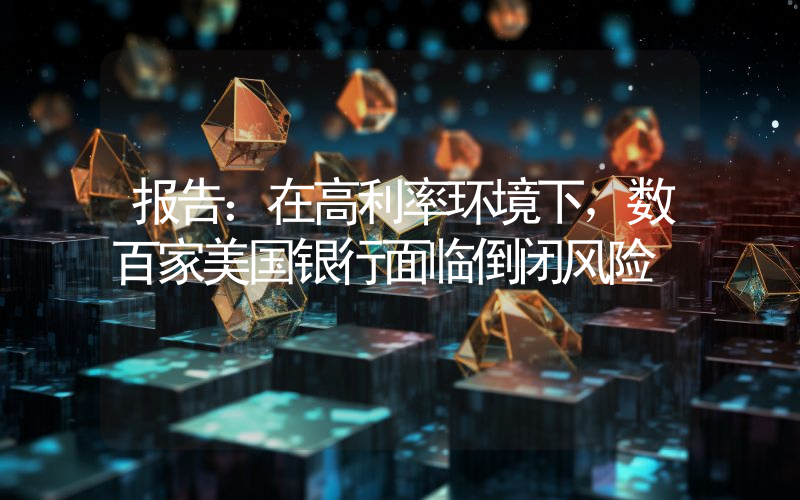 报告:在高利率环境下,数百家美国银行面临倒闭风险