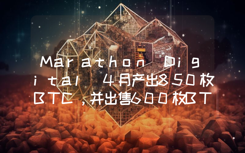 Marathon Digital 4月产出850枚BTC,并出售600枚BTC