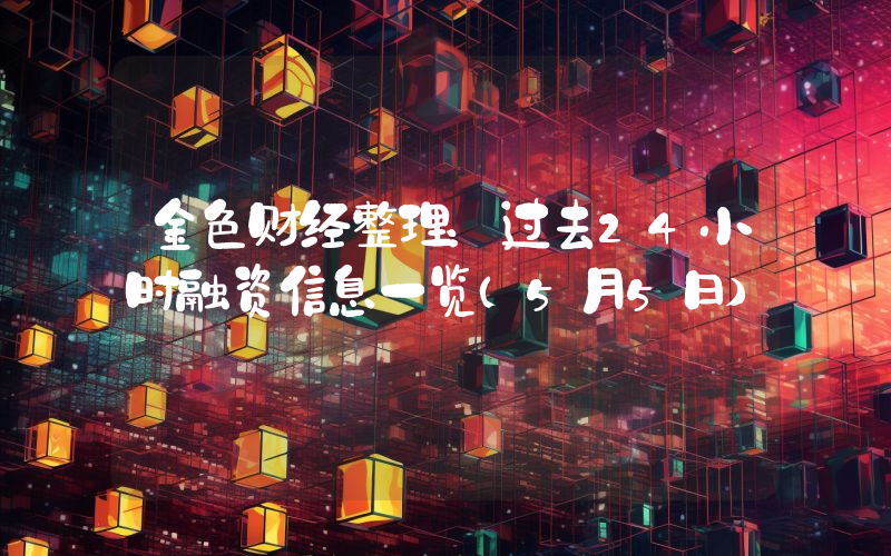 金色财经整理:过去24小时融资信息一览(5月5日)