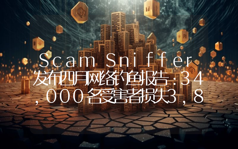 Scam Sniffer发布四月网络钓鱼报告:34,000名受害者损失3,800万美元
