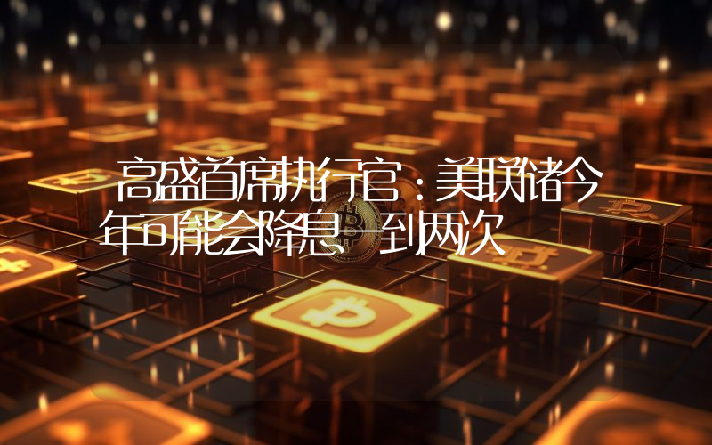 高盛首席执行官:美联储今年可能会降息一到两次