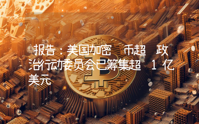 报告:美国加密货币超级政治行动委员会已筹集超过1亿美元
