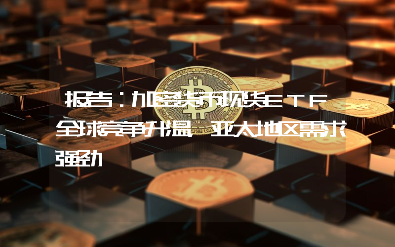 报告:加密货币现货ETF全球竞争升温,亚太地区需求强劲