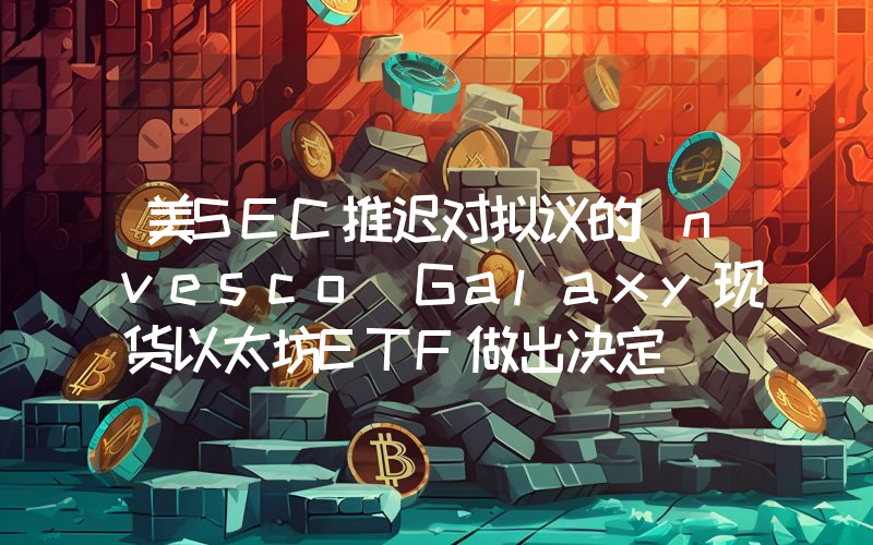 美SEC推迟对拟议的Invesco Galaxy现货以太坊ETF做出决定