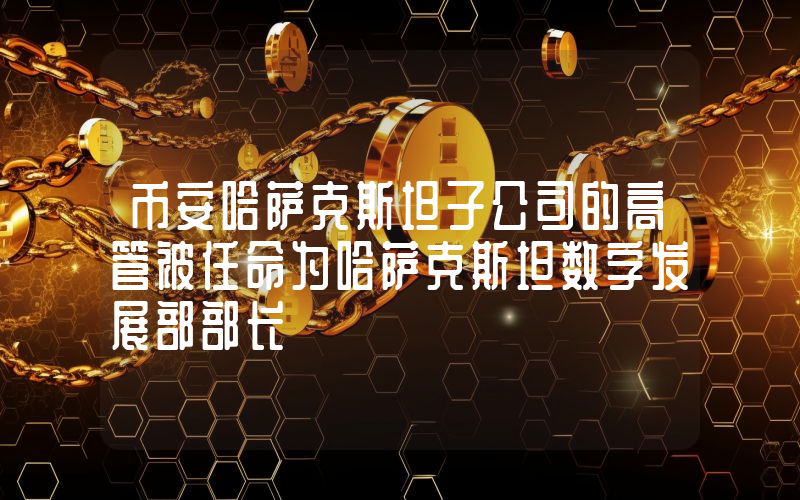 币安哈萨克斯坦子公司的高管被任命为哈萨克斯坦数字发展部部长