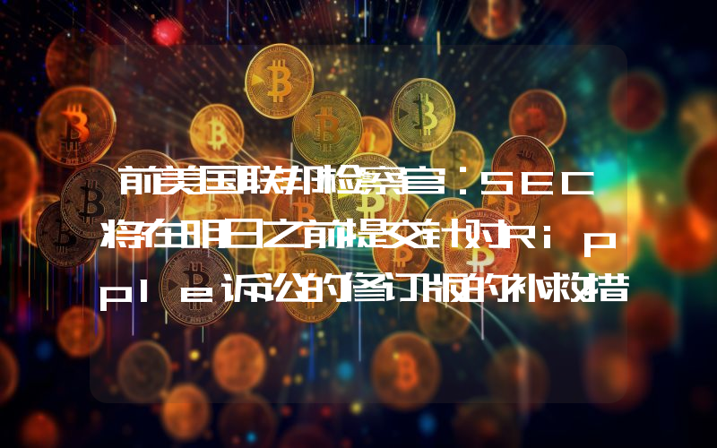 前美国联邦检察官:SEC将在明日之前提交针对Ripple诉讼的修订版的补救措施摘要