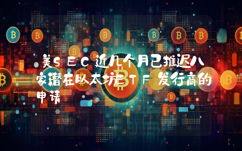 美SEC近几个月已推迟八家潜在以太坊ETF发行商的申请
