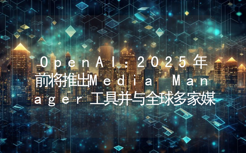 OpenAI:2025年前将推出Media Manager工具并与全球多家媒体达成合作