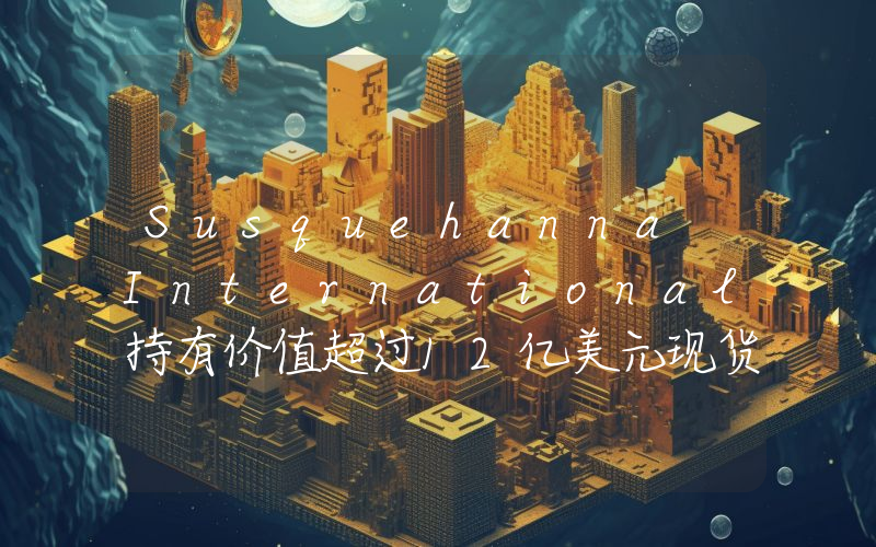 Susquehanna International持有价值超过12亿美元现货比特币ETF