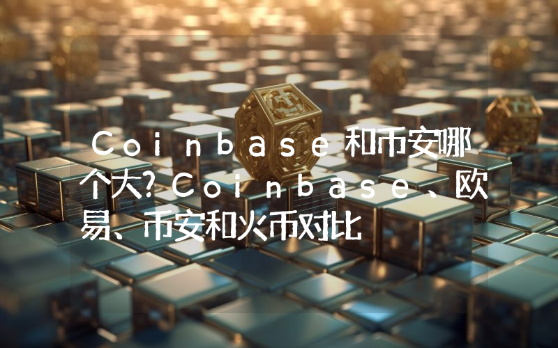Coinbase和币安哪个大？Coinbase、欧易、币安和火币对比