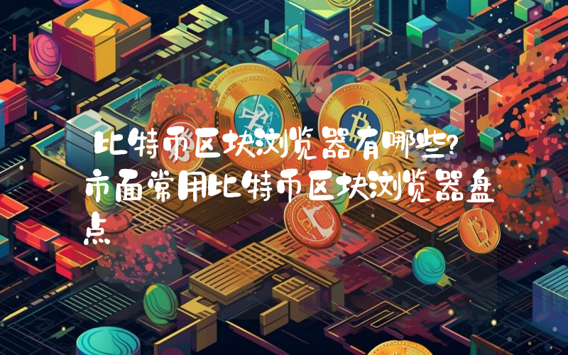 比特币区块浏览器有哪些？市面常用比特币区块浏览器盘点