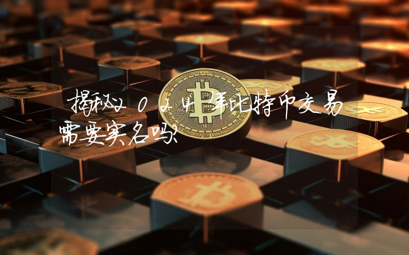 揭秘2024年比特币交易需要实名吗？