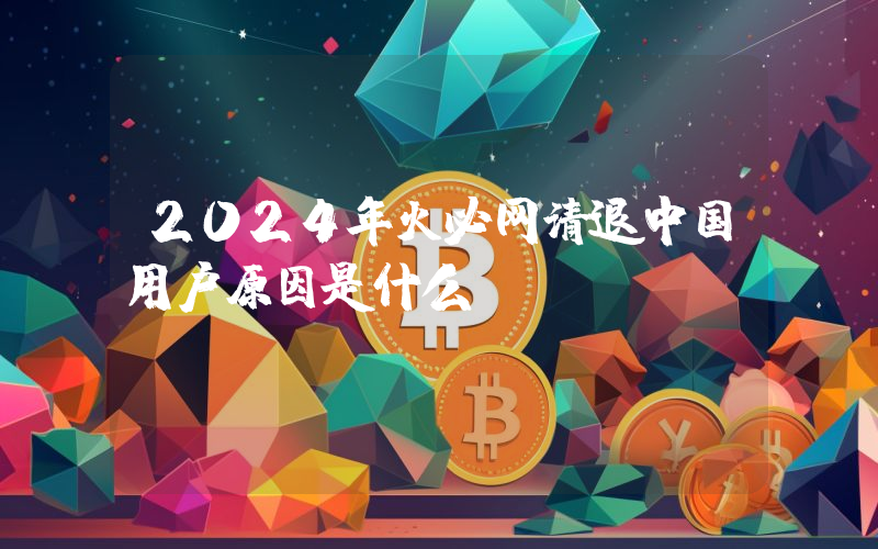 2024年火必网清退中国用户原因是什么？